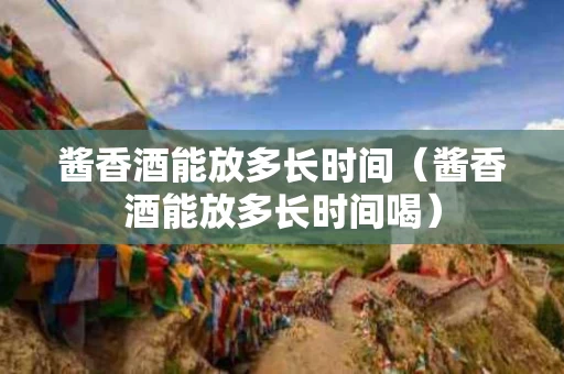 酱香酒能放多长时间（酱香酒能放多长时间喝）