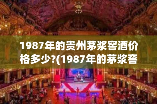 1987年的贵州茅浆窖酒价格多少?(1987年的茅浆窖酒现价多少了2018)