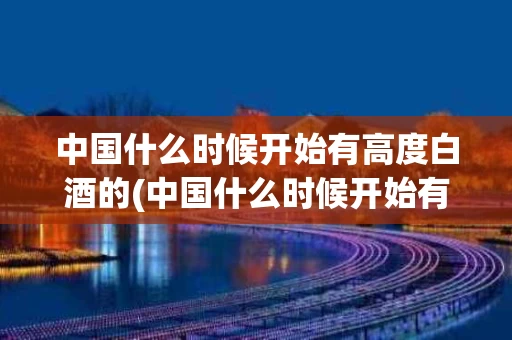 中国什么时候开始有高度白酒的(中国什么时候开始有高度白酒的?)
