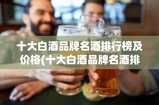 十大白酒品牌名酒排行榜及价格(十大白酒品牌名酒排行榜及价格表)