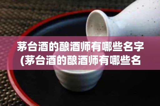 茅台酒的酿酒师有哪些名字(茅台酒的酿酒师有哪些名字和图片)
