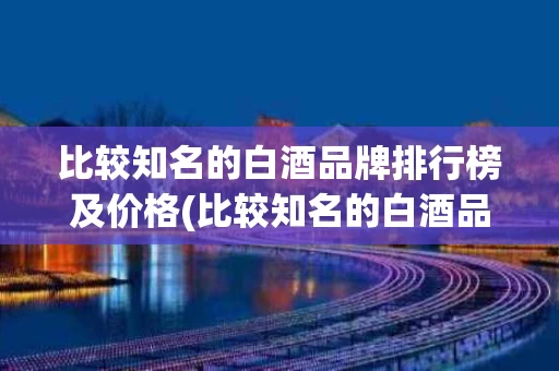 比较知名的白酒品牌排行榜及价格(比较知名的白酒品牌排行榜及价格表)
