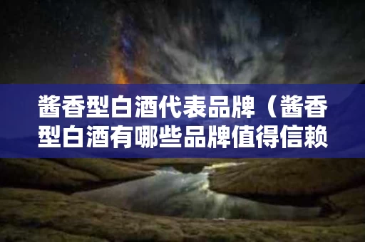 酱香型白酒代表品牌（酱香型白酒有哪些品牌值得信赖）