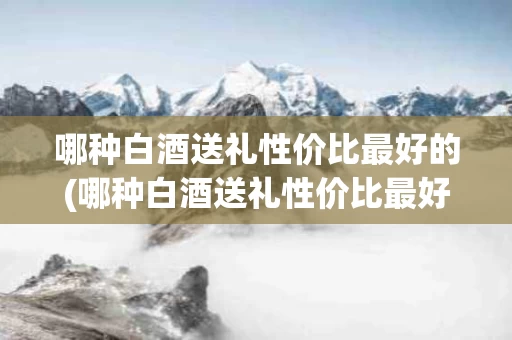 哪种白酒送礼性价比最好的(哪种白酒送礼性价比最好的呢)