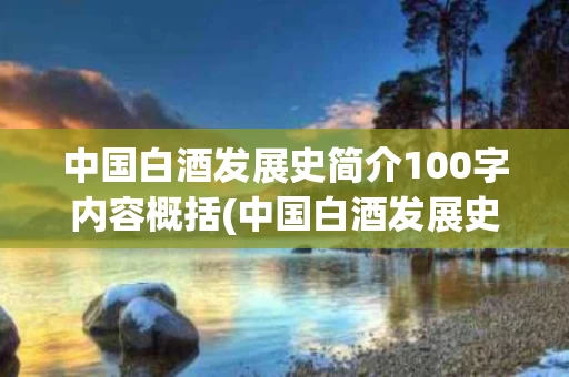 中国白酒发展史简介100字内容概括(中国白酒发展史简介100字内容概括图片)