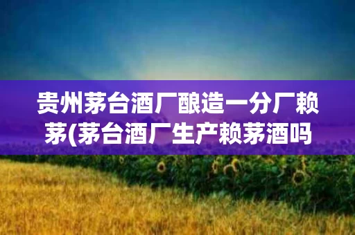 贵州茅台酒厂酿造一分厂赖茅(茅台酒厂生产赖茅酒吗)
