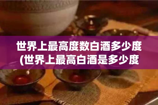 世界上最高度数白酒多少度(世界上最高白酒是多少度)