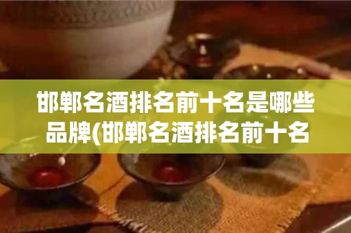 邯郸名酒排名前十名是哪些品牌(邯郸名酒排名前十名是哪些品牌的)