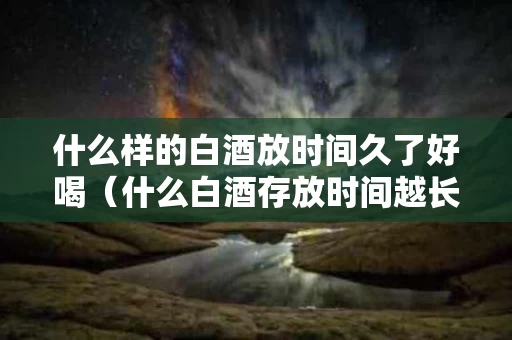 什么样的白酒放时间久了好喝（什么白酒存放时间越长越好喝）
