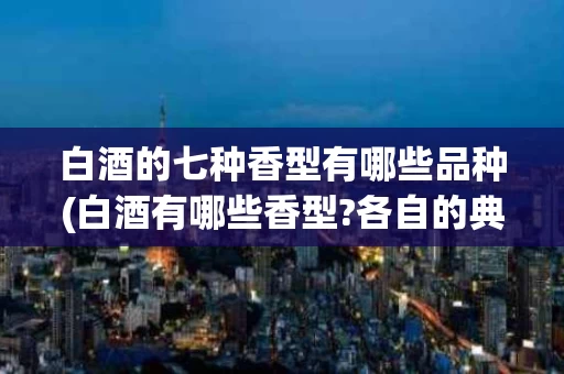 白酒的七种香型有哪些品种(白酒有哪些香型?各自的典型代表是什么?)