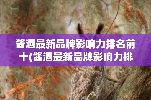 酱酒最新品牌影响力排名前十(酱酒最新品牌影响力排名前十名)