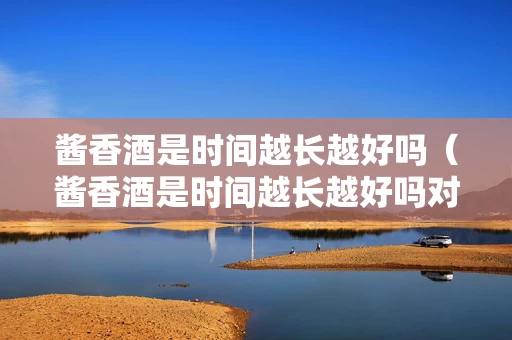 酱香酒是时间越长越好吗（酱香酒是时间越长越好吗对吗）