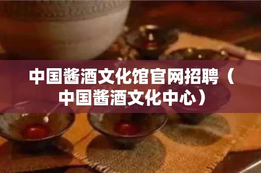 中国酱酒文化馆官网招聘（中国酱酒文化中心）