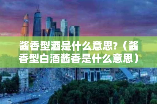 酱香型酒是什么意思?（酱香型白酒酱香是什么意思）