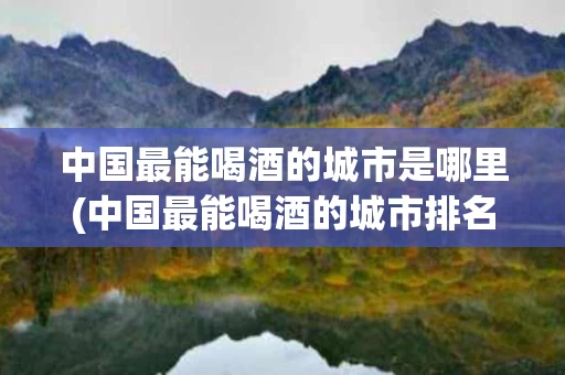 中国最能喝酒的城市是哪里(中国最能喝酒的城市排名)
