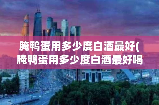 腌鸭蛋用多少度白酒最好(腌鸭蛋用多少度白酒最好喝)
