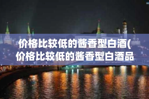 价格比较低的酱香型白酒(价格比较低的酱香型白酒品牌)