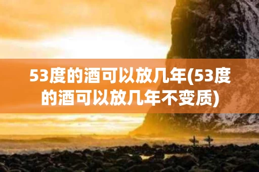 53度的酒可以放几年(53度的酒可以放几年不变质)
