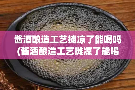 酱酒酿造工艺摊凉了能喝吗(酱酒酿造工艺摊凉了能喝吗为什么)