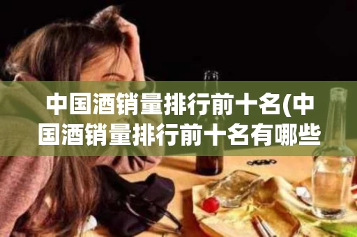 中国酒销量排行前十名(中国酒销量排行前十名有哪些)