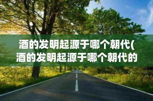 酒的发明起源于哪个朝代(酒的发明起源于哪个朝代的) 酒的发明起源于哪个朝代(酒的发明起源于哪个朝代的)