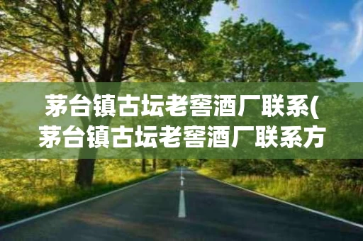 茅台镇古坛老窖酒厂联系(茅台镇古坛老窖酒厂联系方式查询)