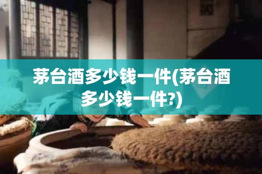 茅台酒多少钱一件(茅台酒多少钱一件?)