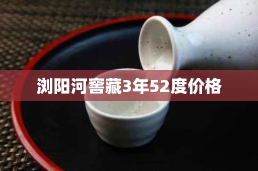 浏阳河窖藏3年52度价格