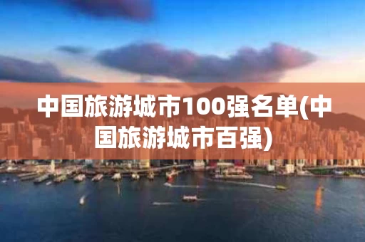 中国旅游城市100强名单(中国旅游城市百强)