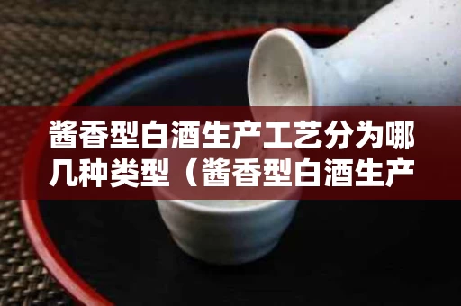 酱香型白酒生产工艺分为哪几种类型（酱香型白酒生产工艺及质量控制研究）