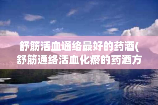 舒筋活血通络最好的药酒(舒筋通络活血化瘀的药酒方子)