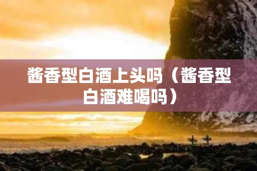 酱香型白酒上头吗（酱香型白酒难喝吗）