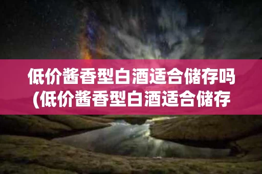 低价酱香型白酒适合储存吗(低价酱香型白酒适合储存吗为什么)