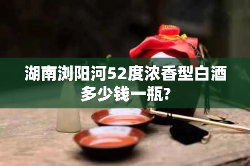 湖南浏阳河52度浓香型白酒多少钱一瓶?