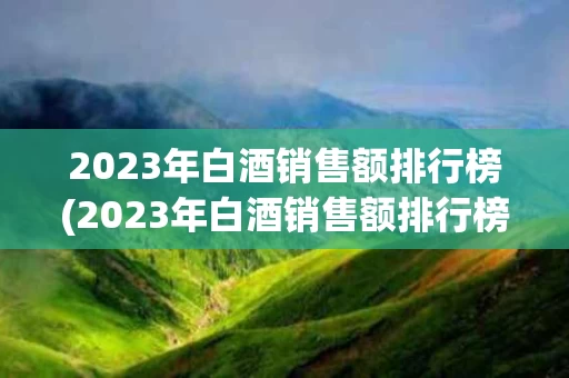 2023年白酒销售额排行榜(2023年白酒销售额排行榜50强)