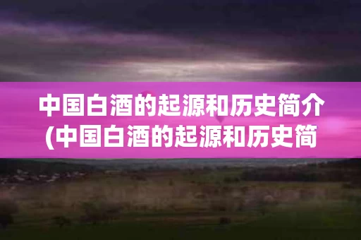 中国白酒的起源和历史简介(中国白酒的起源和历史简介资料)