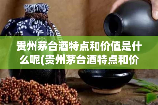 贵州茅台酒特点和价值是什么呢(贵州茅台酒特点和价值是什么呢图片)