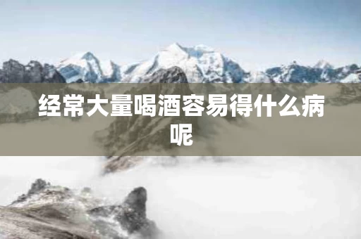经常大量喝酒容易得什么病呢