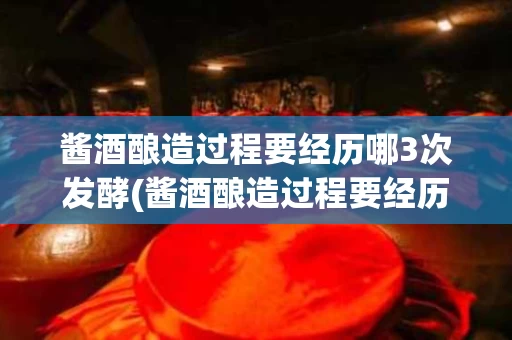 酱酒酿造过程要经历哪3次发酵(酱酒酿造过程要经历哪3次发酵的过程)