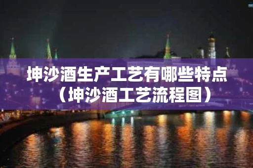 坤沙酒生产工艺有哪些特点（坤沙酒工艺流程图）