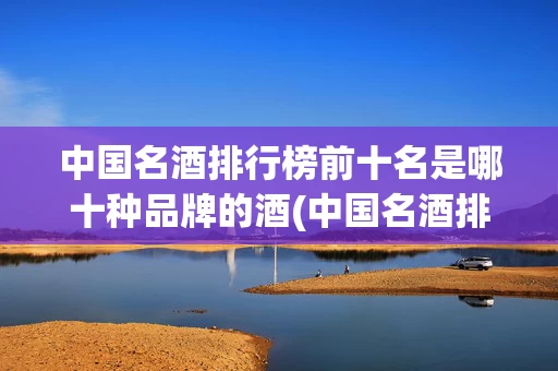中国名酒排行榜前十名是哪十种品牌的酒(中国名酒排行榜前十名是哪十种品牌的酒有哪些)