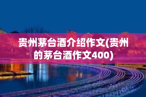 贵州茅台酒介绍作文(贵州的茅台酒作文400)