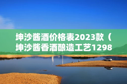 坤沙酱酒价格表2023款（坤沙酱香酒酿造工艺12987）