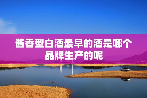 酱香型白酒最早的酒是哪个品牌生产的呢