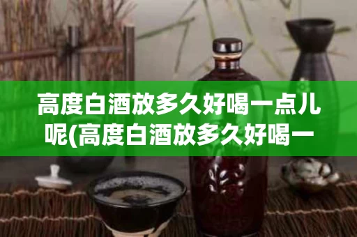 高度白酒放多久好喝一点儿呢(高度白酒放多久好喝一点儿呢视频)