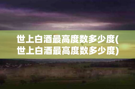 世上白酒最高度数多少度(世上白酒最高度数多少度)