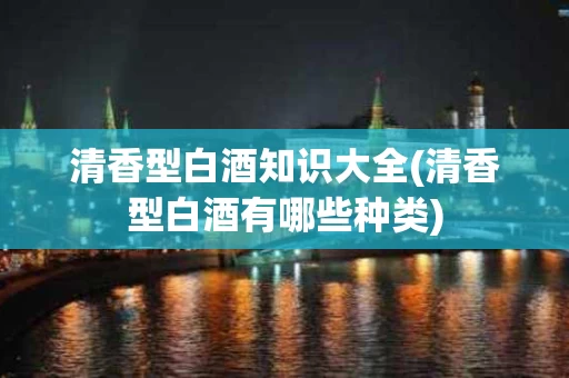 清香型白酒知识大全(清香型白酒有哪些种类)