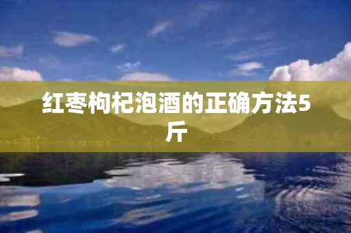 红枣枸杞泡酒的正确方法5斤 红枣枸杞泡酒的正确方法5斤