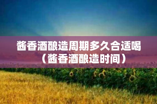 酱香酒酿造周期多久合适喝（酱香酒酿造时间）