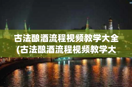 古法酿酒流程视频教学大全(古法酿酒流程视频教学大全集)